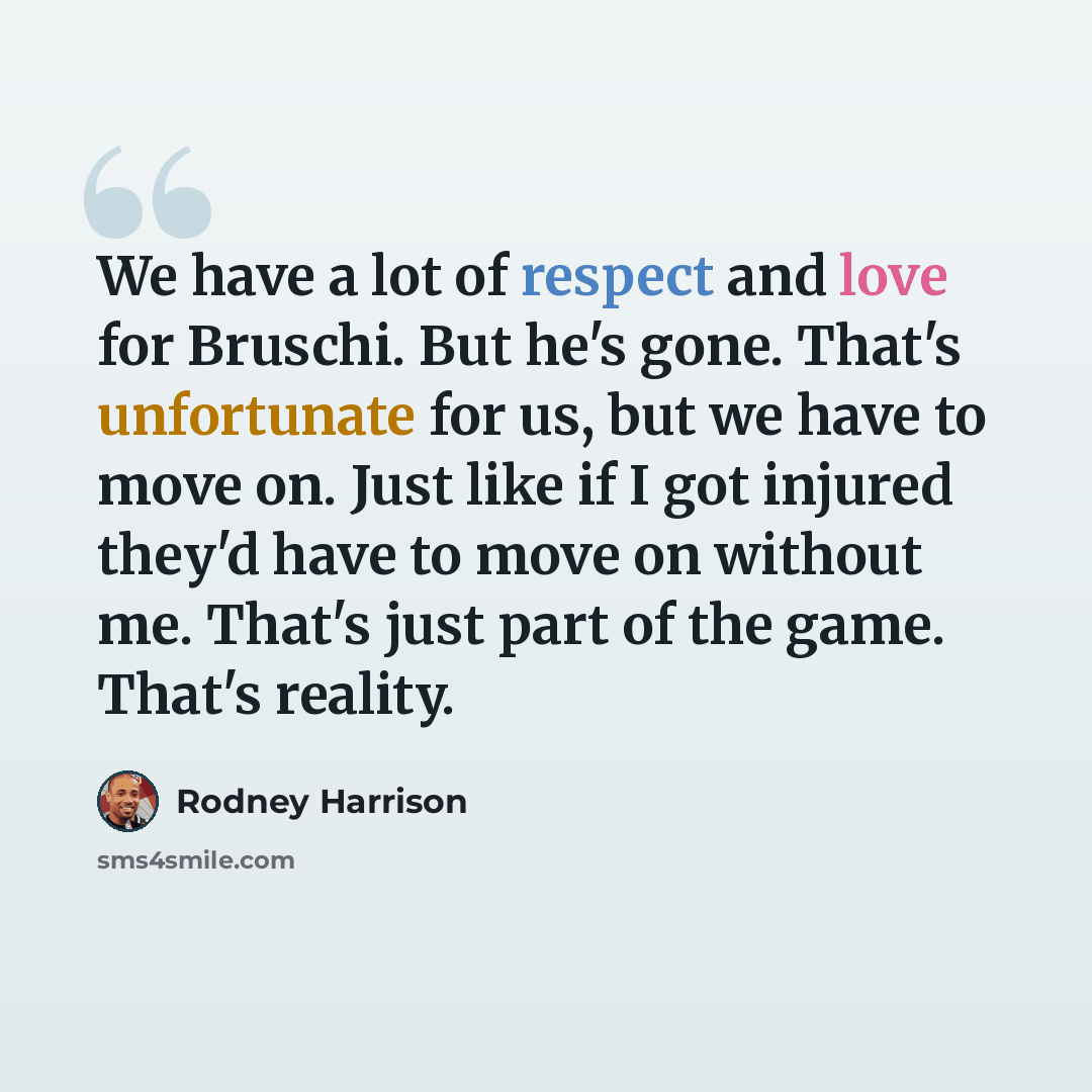 “We have a lot of respect and love for Bruschi. But he's gone. That's unfortunate for us, but we have to move on. Just like if I got injured they'd have to move on without me. That's just part of the game. That's reality.” quote by Rodney Harrison
