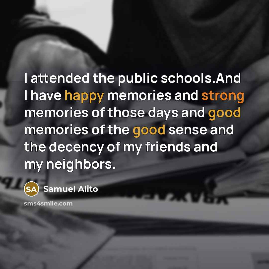 “I attended the public schools.And I have happy memories and strong memories of those days and good memories of the good sense and the decency of my friends and my neighbors.” quote by Samuel Alito