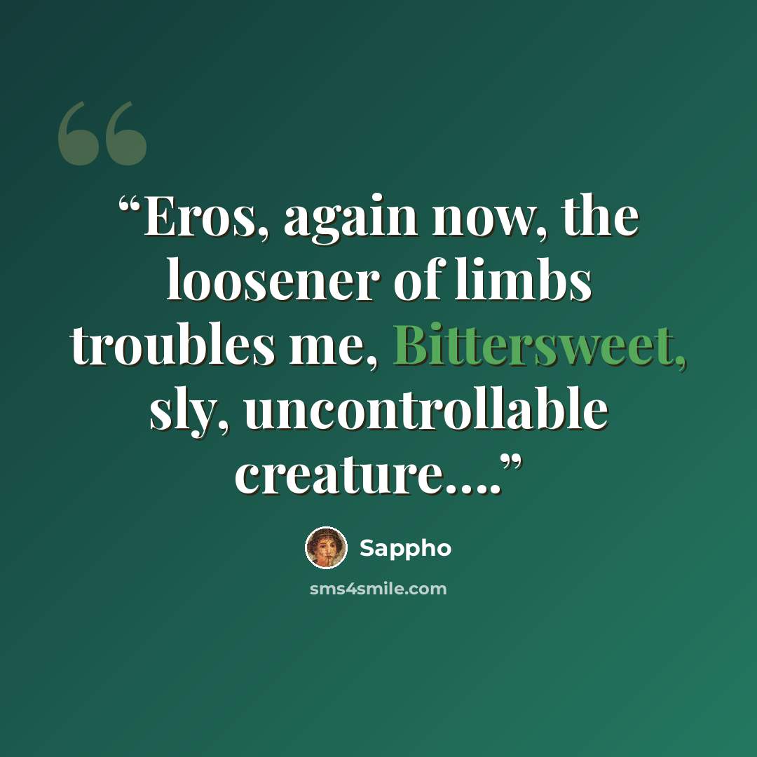 “Eros, again now, the loosener of limbs troubles me, Bittersweet, sly, uncontrollable creature….” quote by Sappho