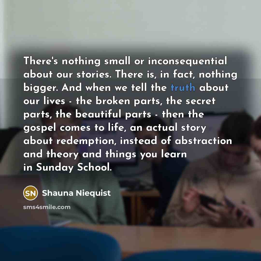 “There's nothing small or inconsequential about our stories. There is, in fact, nothing bigger. And when we tell the truth about our lives - the broken parts, the secret parts, the beautiful parts - then the gospel comes to life, an actual story about redemption, instead of abstraction and theory…” quote by Shauna Niequist