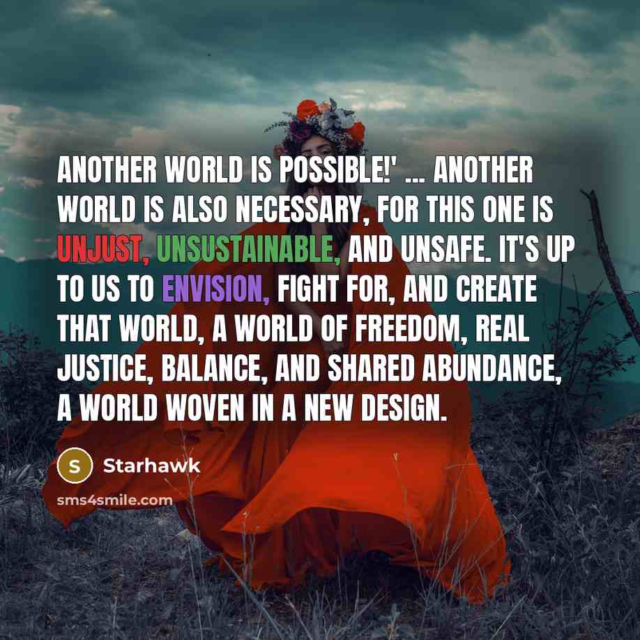 “Another world is possible!' ... Another world is also necessary, for this one is unjust, unsustainable, and unsafe. It's up to us to envision, fight for, and create that world, a world of freedom, real justice, balance, and shared abundance, a world woven in a new design.” quote by Starhawk
