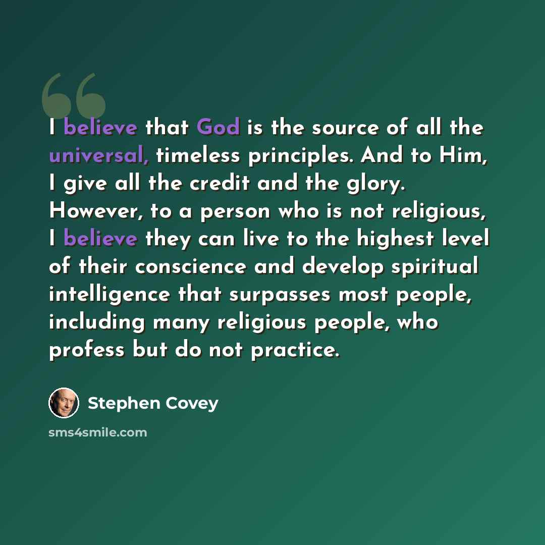“I believe that God is the source of all the universal, timeless principles. And to Him, I give all the credit and the glory. However, to a person who is not religious, I believe they can live to the highest level of their conscience and develop spiritual intelligence that surpasses most people…” quote by Stephen Covey