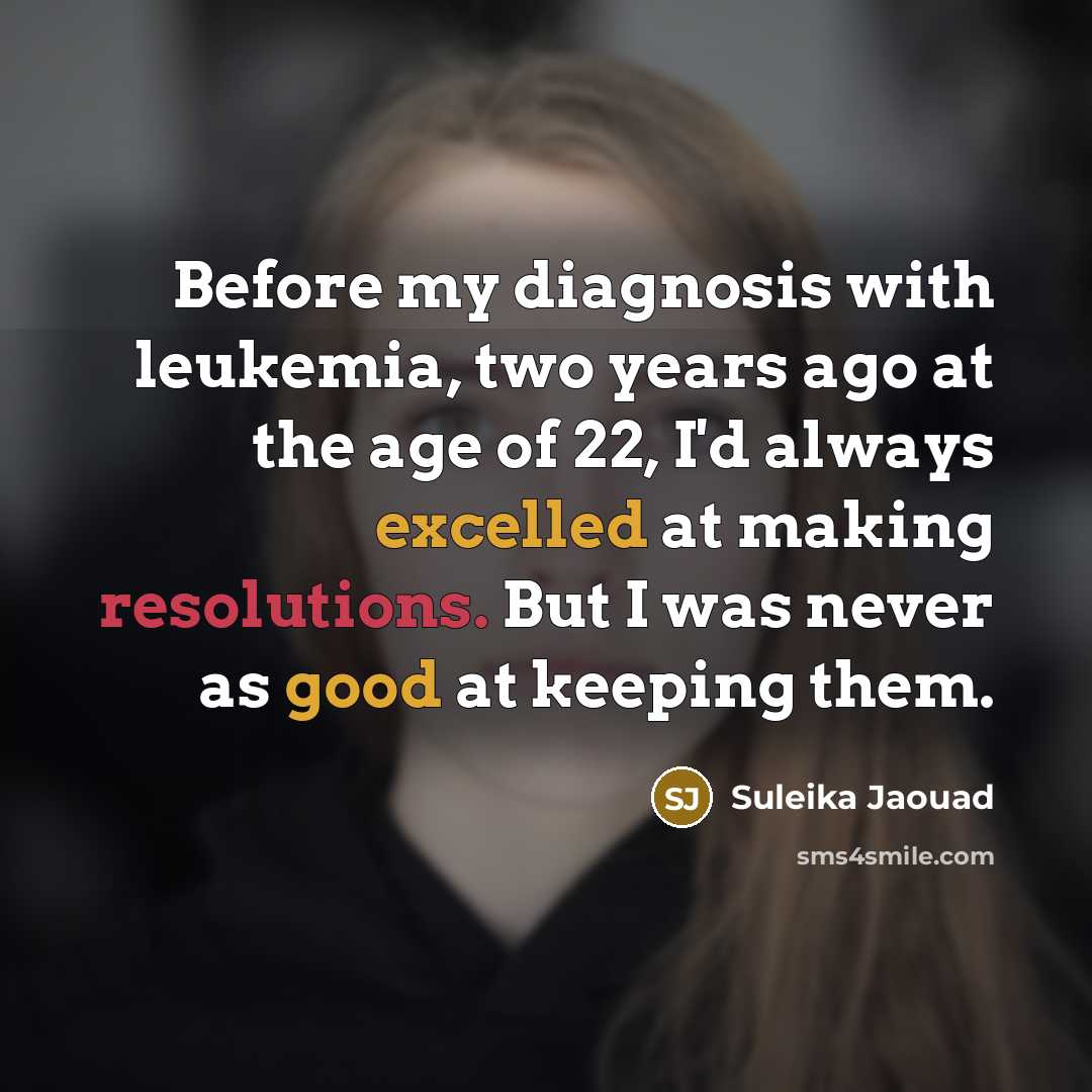 “Before my diagnosis with leukemia, two years ago at the age of 22, I'd always excelled at making resolutions. But I was never as good at keeping them.” quote by Suleika Jaouad