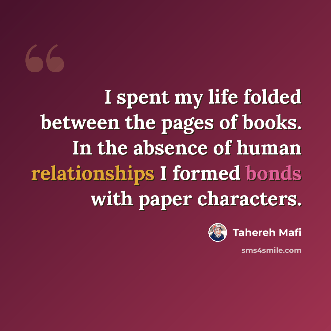 “I spent my life folded between the pages of books. In the absence of human relationships I formed bonds with paper characters.” quote by Tahereh Mafi
