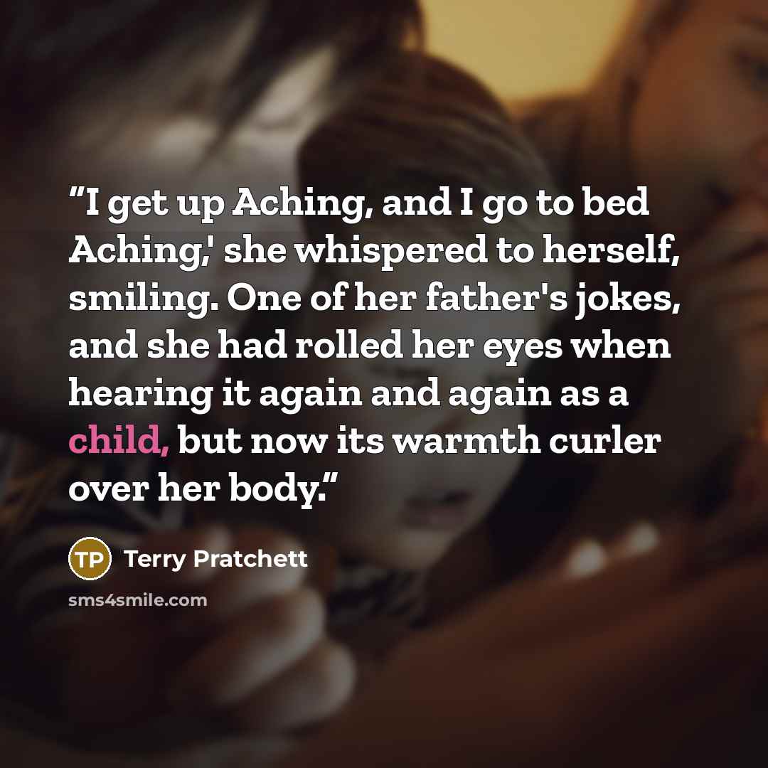 “I get up Aching, and I go to bed Aching,' she whispered to herself, smiling. One of her father's jokes, and she had rolled her eyes when hearing it again and again as a child, but now its warmth curler over her body.” quote by Terry Pratchett
