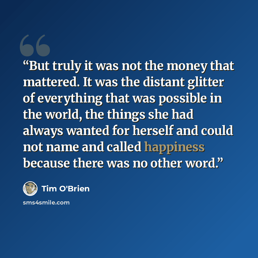 “But truly it was not the money that mattered. It was the distant glitter of everything that was possible in the world, the things she had always wanted for herself and could not name and called happiness because there was no other word.” quote by Tim O'Brien