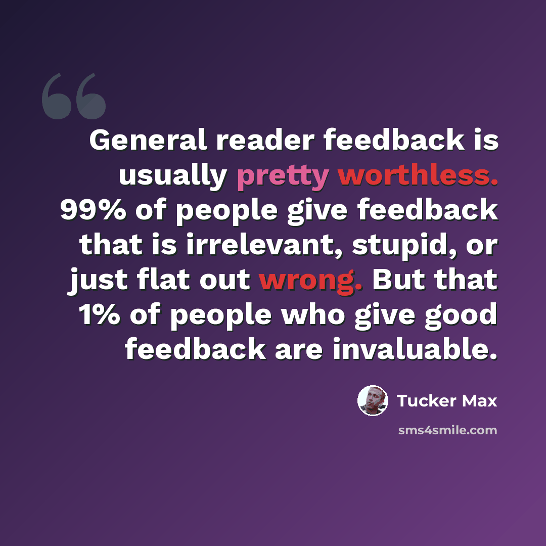 “General reader feedback is usually pretty worthless. 99% of people give feedback that is irrelevant, stupid, or just flat out wrong. But that 1% of people who give good feedback are invaluable.” quote by Tucker Max