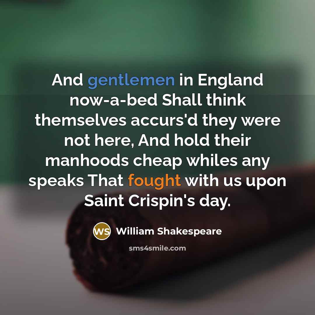 “And gentlemen in England now-a-bed Shall think themselves accurs'd they were not here, And hold their manhoods cheap whiles any speaks That fought with us upon Saint Crispin's day.” quote by William Shakespeare