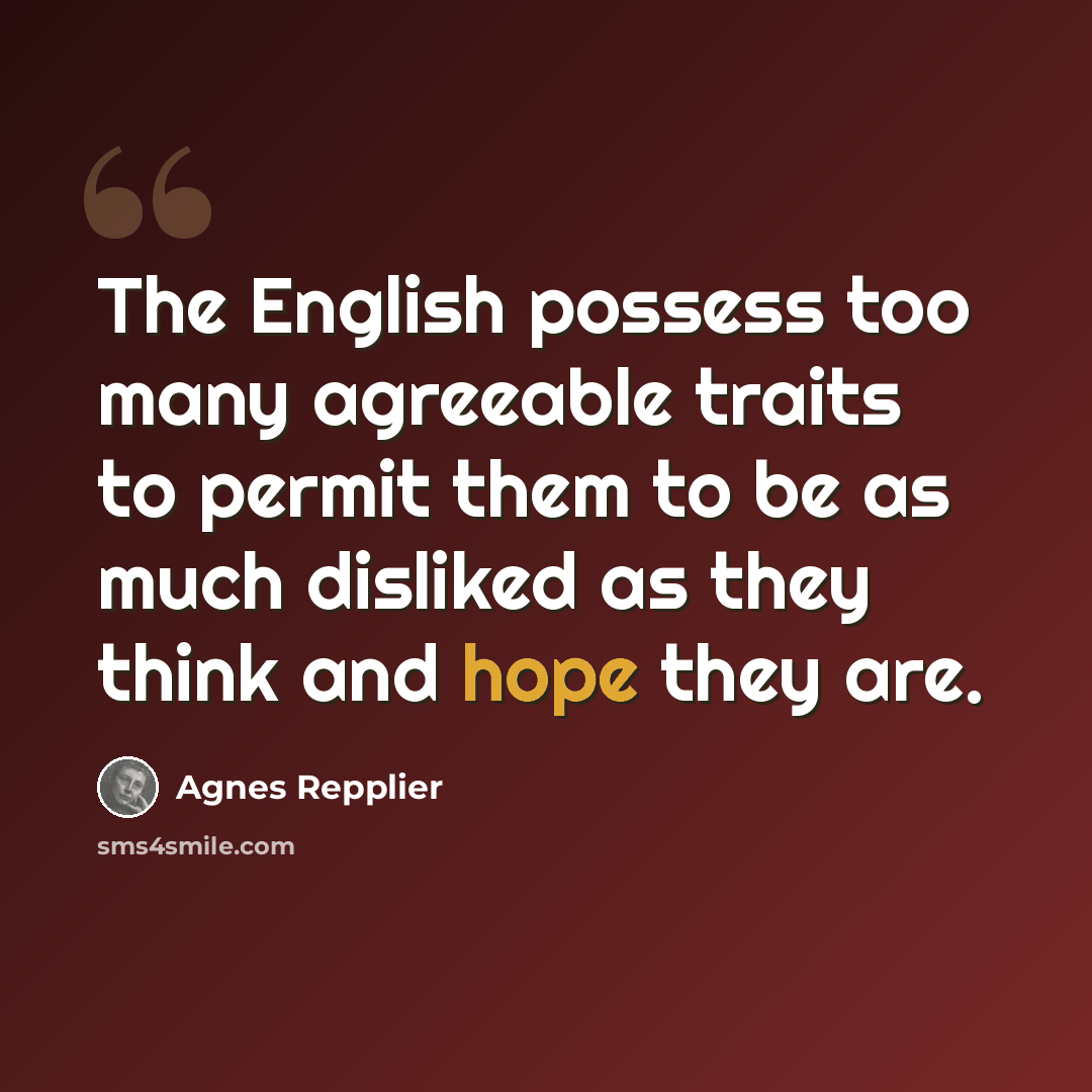 “The English possess too many agreeable traits to permit them to be as much disliked as they think and hope they are.” quote by Agnes Repplier