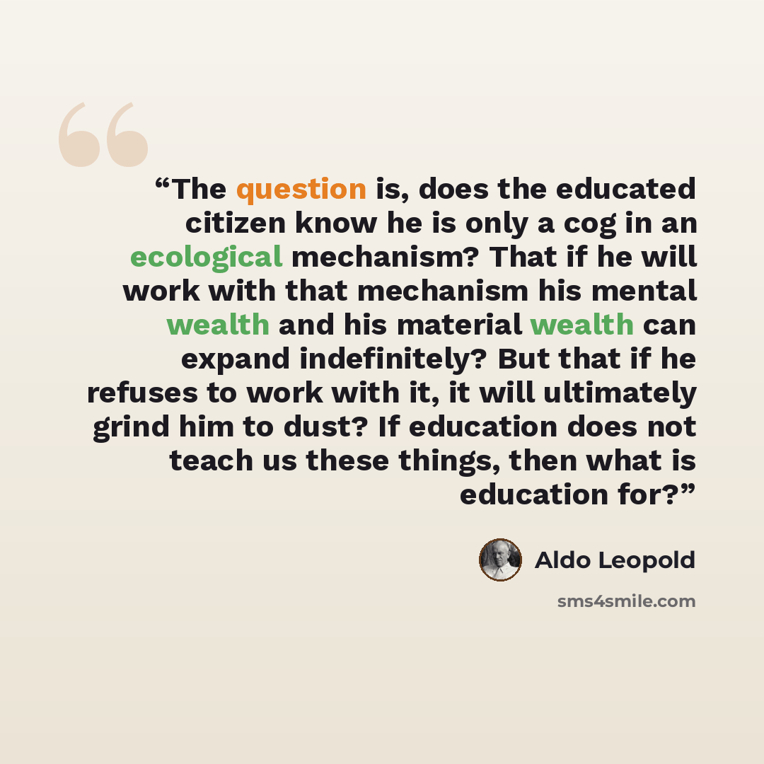 “The question is, does the educated citizen know he is only a cog in an ecological mechanism? That if he will work with that mechanism his mental wealth and his material wealth can expand indefinitely? But that if he refuses to work with it, it will ultimately grind him to dust? If education does…” quote by Aldo Leopold