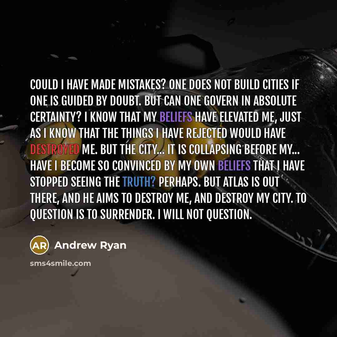 “Could I have made mistakes? One does not build cities if one is guided by doubt. But can one govern in absolute certainty? I know that my beliefs have elevated me, just as I know that the things I have rejected would have destroyed me. But the city... it is collapsing before my... have I become so…” quote by Andrew Ryan