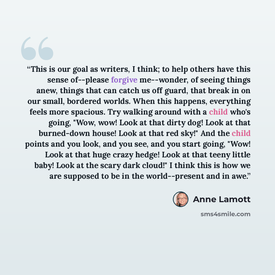 “This is our goal as writers, I think; to help others have this sense of--please forgive me--wonder, of seeing things anew, things that can catch us off guard, that break in on our small, bordered worlds. When this happens, everything feels more spacious. Try walking around with a child who's…” quote by Anne Lamott
