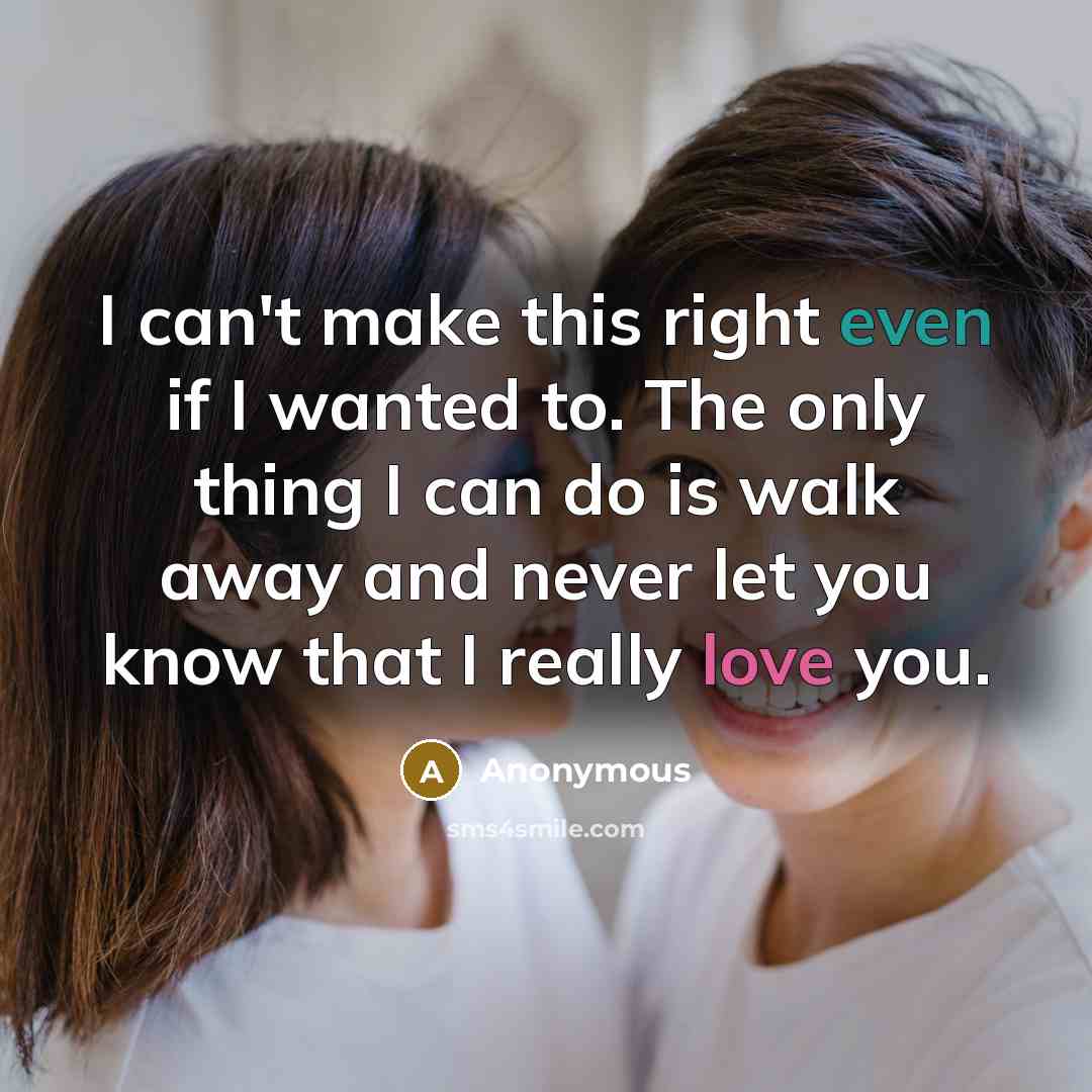 “I can't make this right even if I wanted to. The only thing I can do is walk away and never let you know that I really love you.” quote by Anonymous