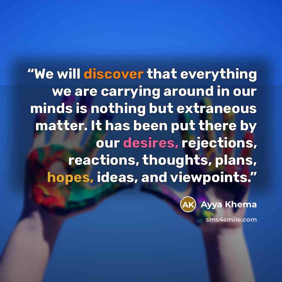 “We will discover that everything we are carrying around in our minds is nothing but extraneous matter. It has been put there by our desires, rejections, reactions, thoughts, plans, hopes, ideas, and viewpoints.” quote by Ayya Khema