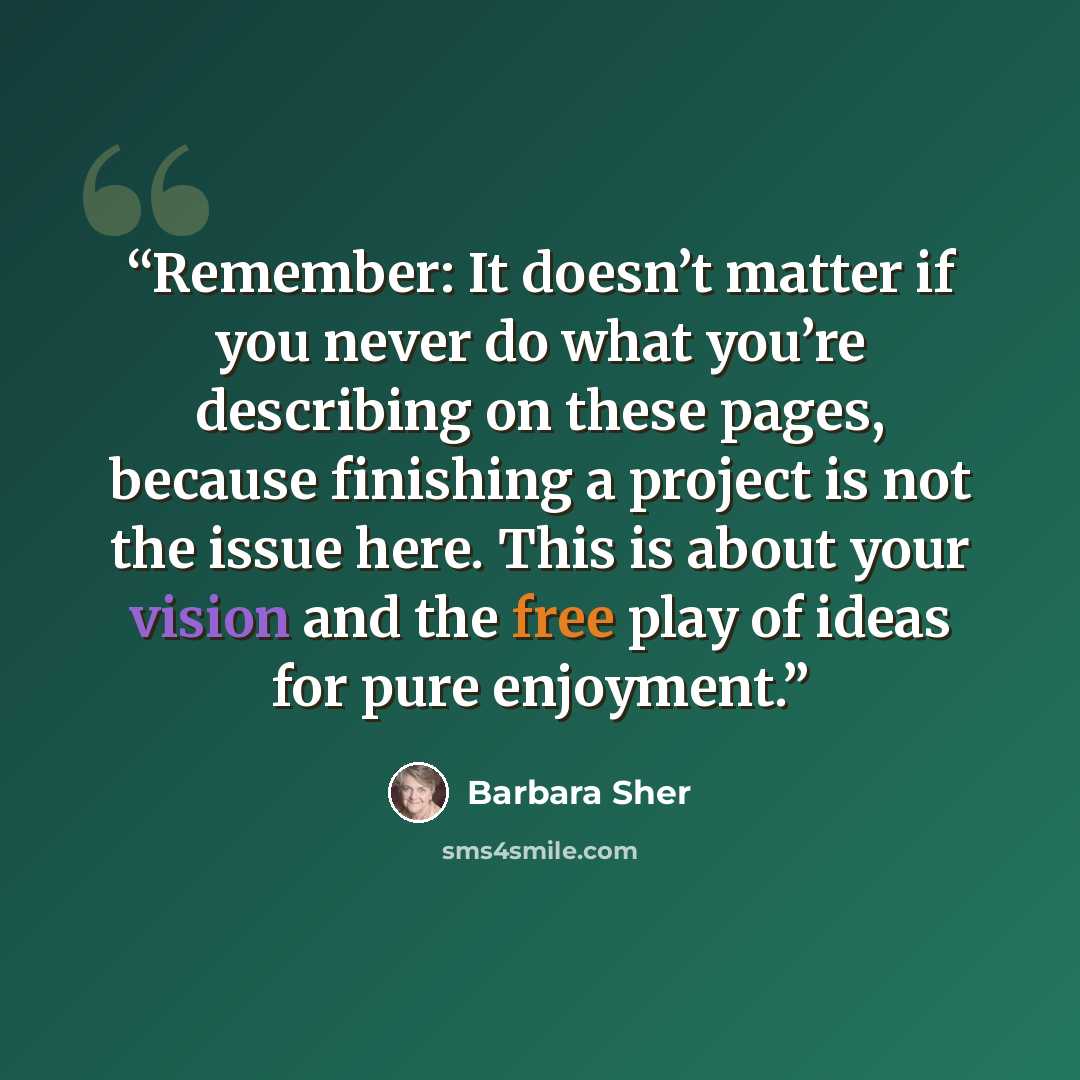 “Remember: It doesn’t matter if you never do what you’re describing on these pages, because finishing a project is not the issue here. This is about your vision and the free play of ideas for pure enjoyment.” quote by Barbara Sher