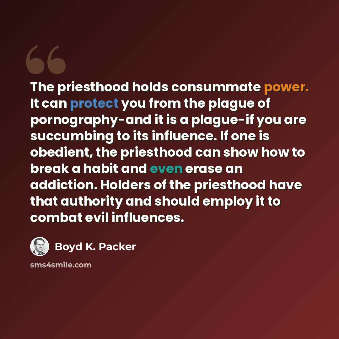 “The priesthood holds consummate power. It can protect you from the plague of pornography-and it is a plague-if you are succumbing to its influence. If one is obedient, the priesthood can show how to break a habit and even erase an addiction. Holders of the priesthood have that authority and should…” quote by Boyd K. Packer