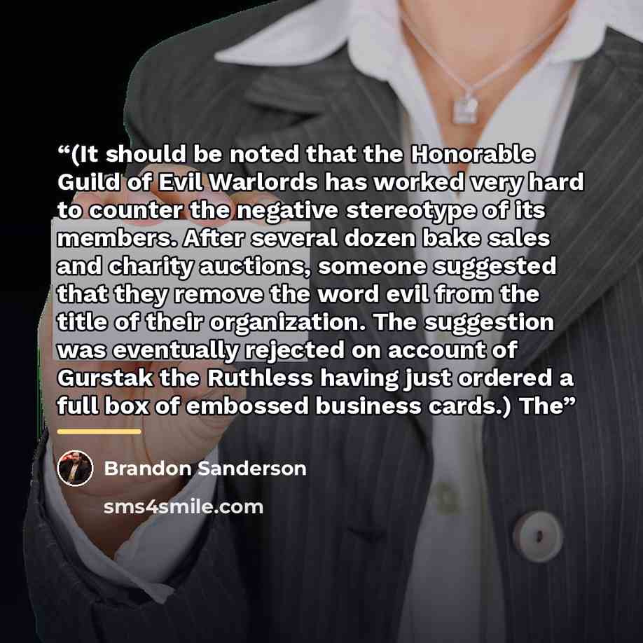 “(It should be noted that the Honorable Guild of Evil Warlords has worked very hard to counter the negative stereotype of its members. After several dozen bake sales and charity auctions, someone suggested that they remove the word evil from the title of their organization. The suggestion was…” quote by Brandon Sanderson