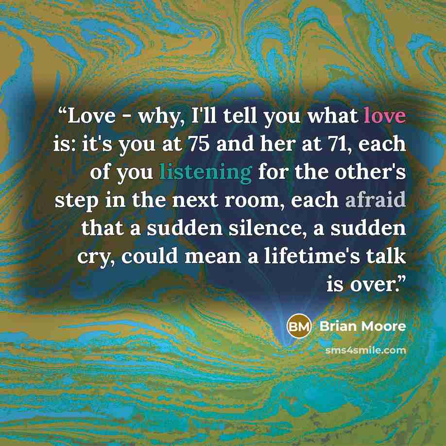 “Love - why, I'll tell you what love is: it's you at 75 and her at 71, each of you listening for the other's step in the next room, each afraid that a sudden silence, a sudden cry, could mean a lifetime's talk is over.” quote by Brian Moore