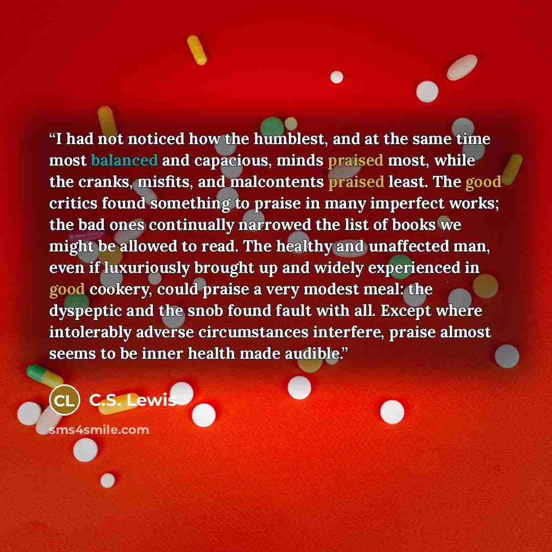 “I had not noticed how the humblest, and at the same time most balanced and capacious, minds praised most, while the cranks, misfits, and malcontents praised least. The good critics found something to praise in many imperfect works; the bad ones continually narrowed the list of books we might be…” quote by C.S. Lewis