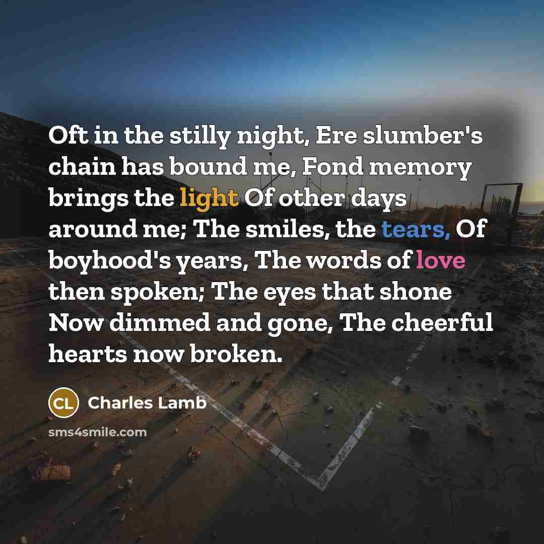 “Oft in the stilly night, Ere slumber's chain has bound me, Fond memory brings the light Of other days around me; The smiles, the tears, Of boyhood's years, The words of love then spoken; The eyes that shone Now dimmed and gone, The cheerful hearts now broken.” quote by Charles Lamb