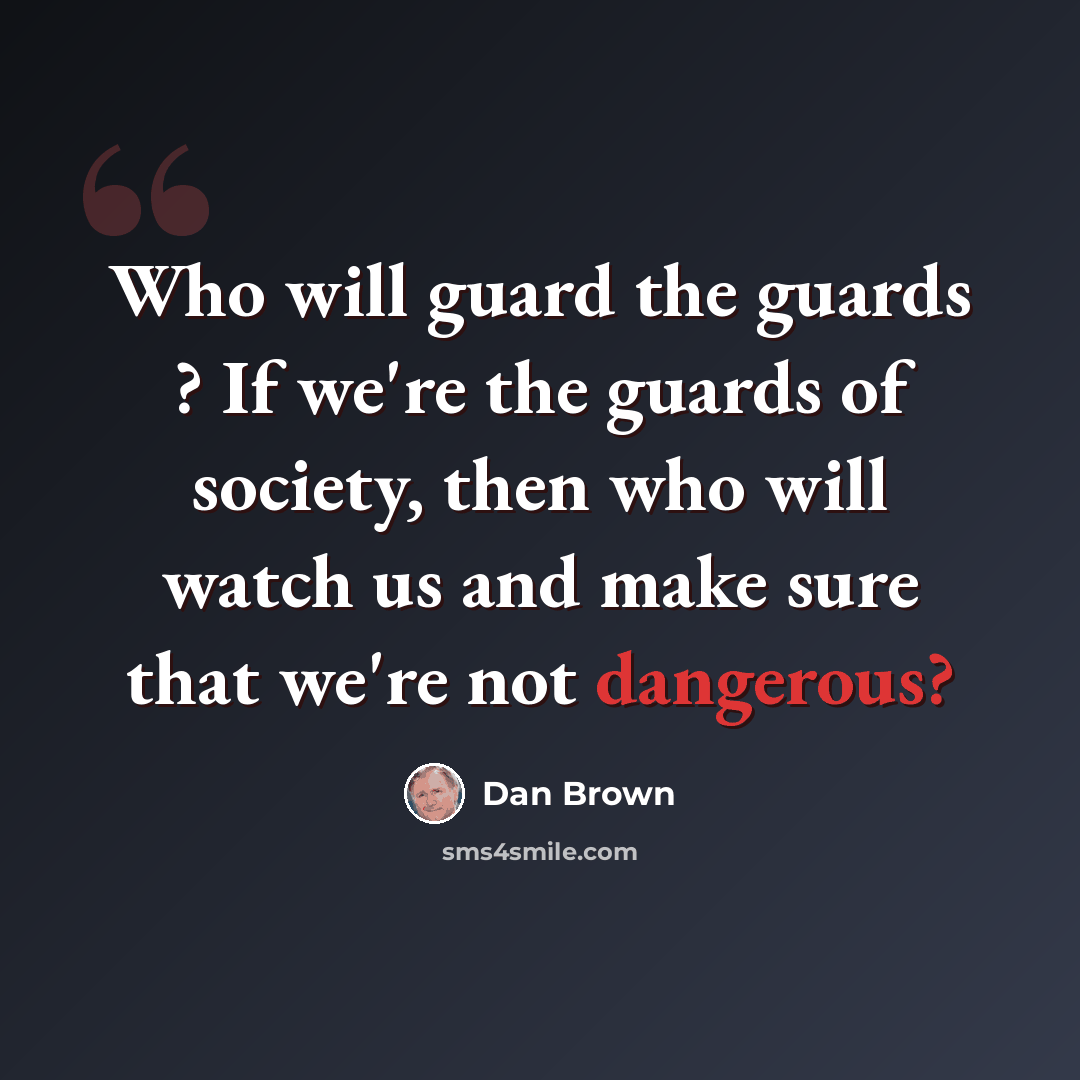 “Who will guard the guards ? If we're the guards of society, then who will watch us and make sure that we're not dangerous?” quote by Dan Brown