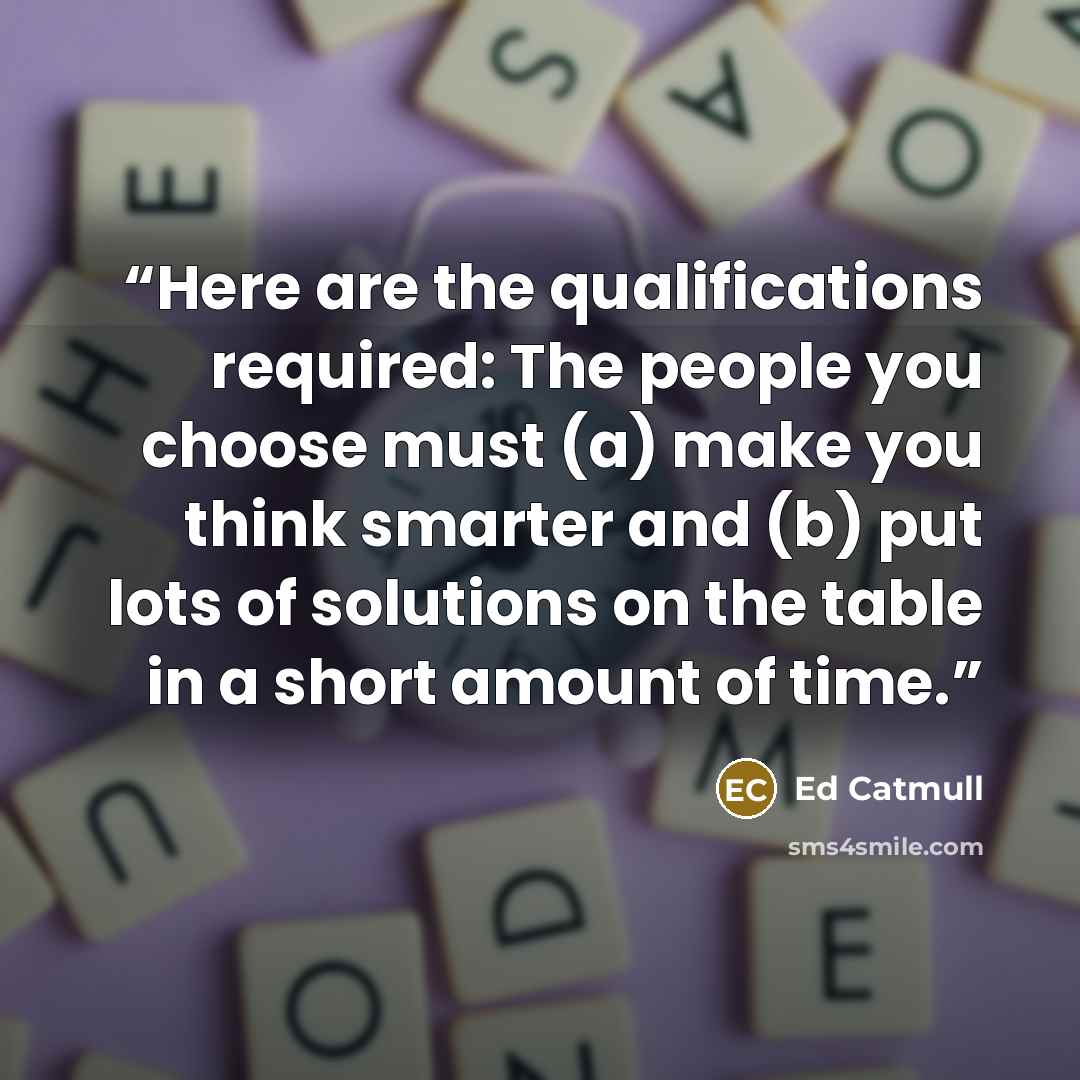 “Here are the qualifications required: The people you choose must (a) make you think smarter and (b) put lots of solutions on the table in a short amount of time.” quote by Ed Catmull