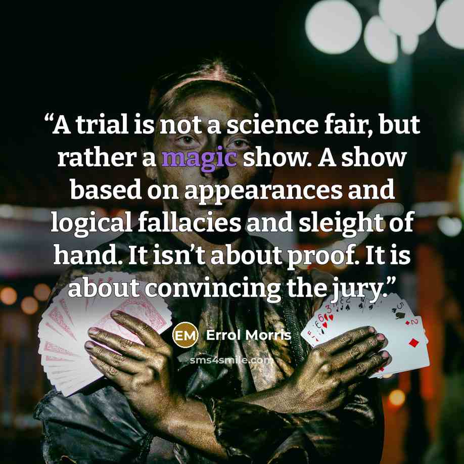 “A trial is not a science fair, but rather a magic show. A show based on appearances and logical fallacies and sleight of hand. It isn’t about proof. It is about convincing the jury.” quote by Errol Morris
