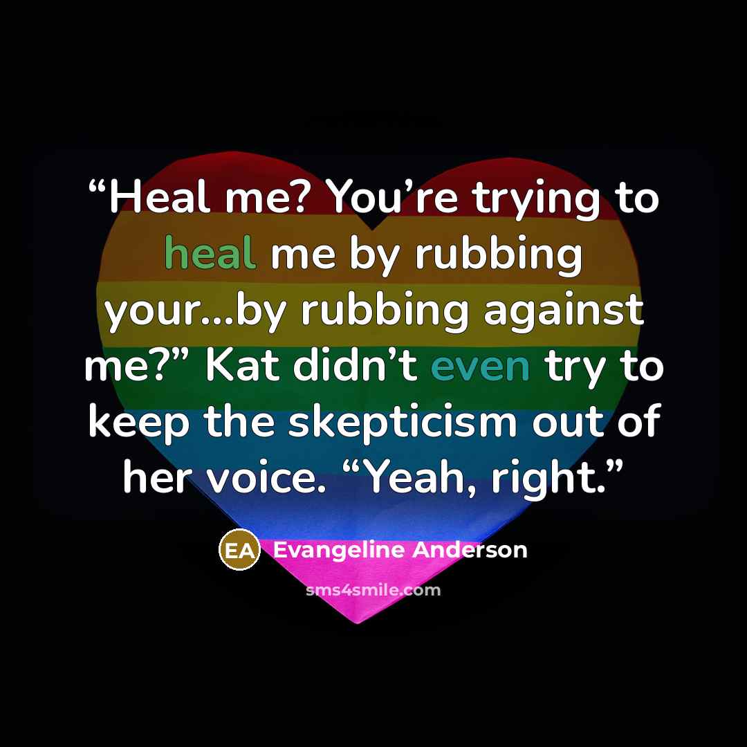 “Heal me? You’re trying to heal me by rubbing your…by rubbing against me?” Kat didn’t even try to keep the skepticism out of her voice. “Yeah, right.” quote by Evangeline Anderson