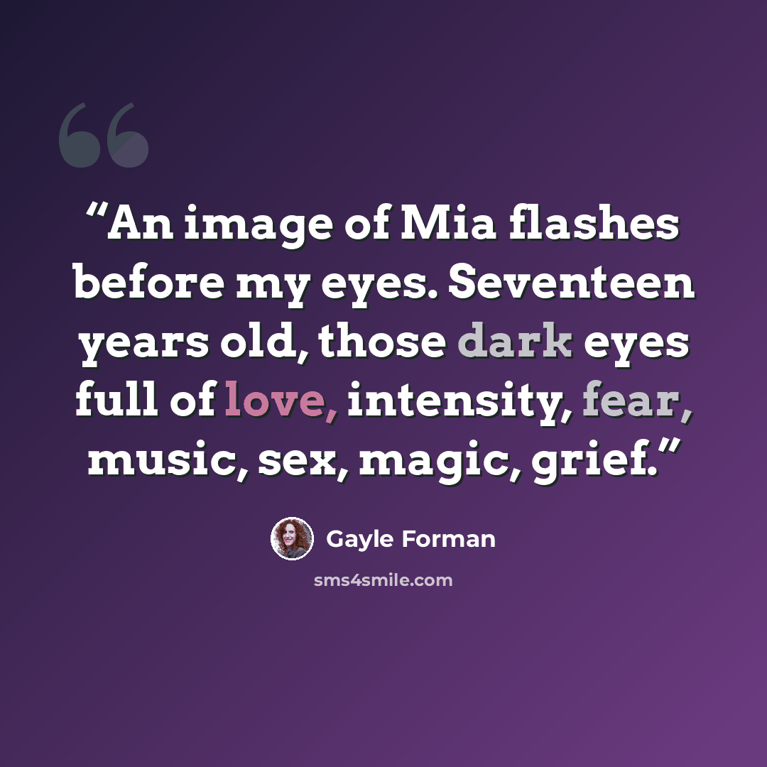 “An image of Mia flashes before my eyes. Seventeen years old, those dark eyes full of love, intensity, fear, music, sex, magic, grief.” quote by Gayle Forman