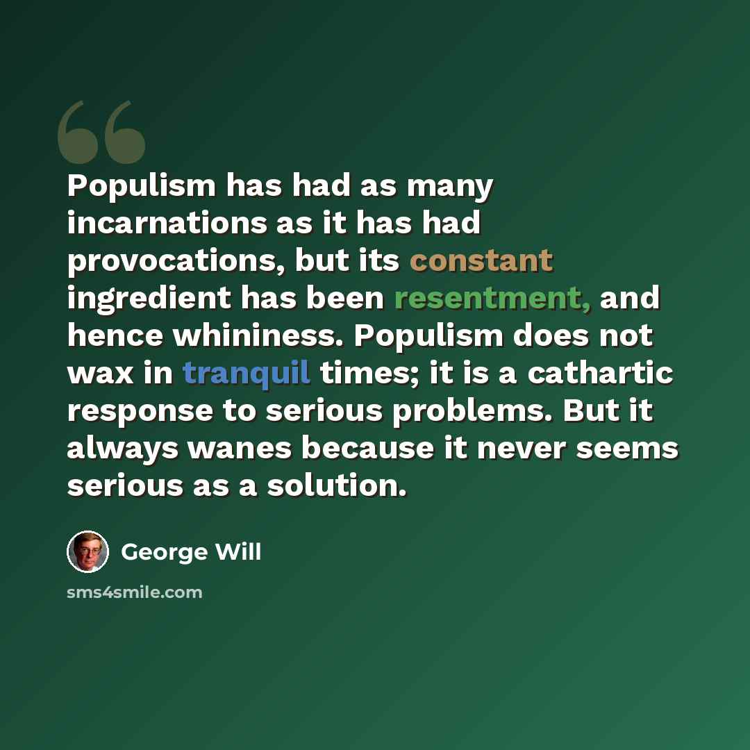 “Populism has had as many incarnations as it has had provocations, but its constant ingredient has been resentment, and hence whininess. Populism does not wax in tranquil times; it is a cathartic response to serious problems. But it always wanes because it never seems serious as a solution.” quote by George Will