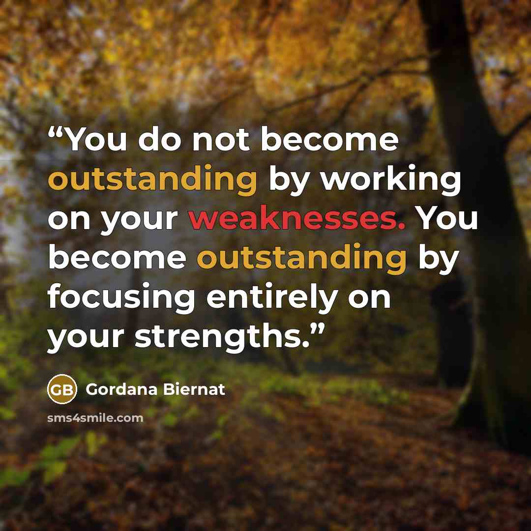 “You do not become outstanding by working on your weaknesses. You become outstanding by focusing entirely on your strengths.” quote by Gordana Biernat