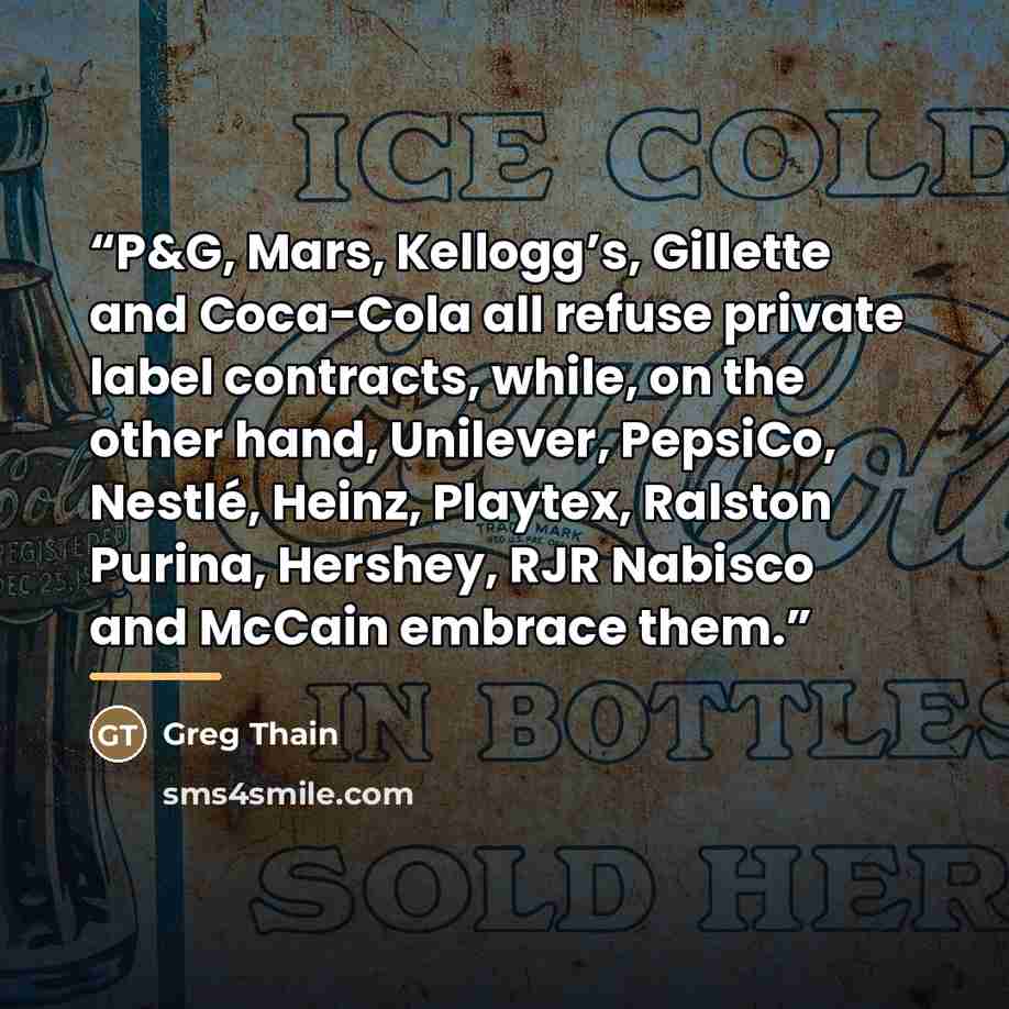 “P&G, Mars, Kellogg’s, Gillette and Coca-Cola all refuse private label contracts, while, on the other hand, Unilever, PepsiCo, Nestlé, Heinz, Playtex, Ralston Purina, Hershey, RJR Nabisco and McCain embrace them.” quote by Greg Thain