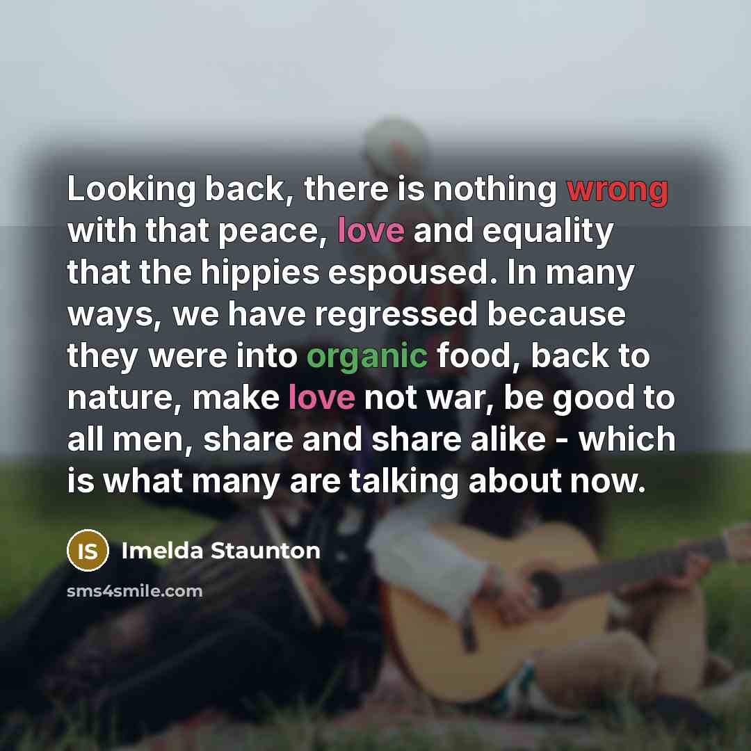 “Looking back, there is nothing wrong with that peace, love and equality that the hippies espoused. In many ways, we have regressed because they were into organic food, back to nature, make love not war, be good to all men, share and share alike - which is what many are talking about now.” quote by Imelda Staunton