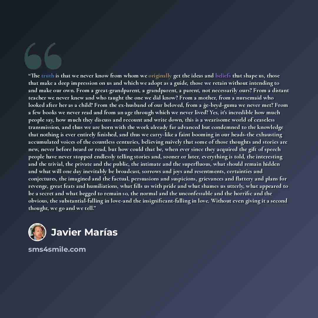 “The truth is that we never know from whom we originally get the ideas and beliefs that shape us, those that make a deep impression on us and which we adopt as a guide, those we retain without intending to and make our own. From a great-grandparent, a grandparent, a parent, not necessarily ours?…” quote by Javier Marías