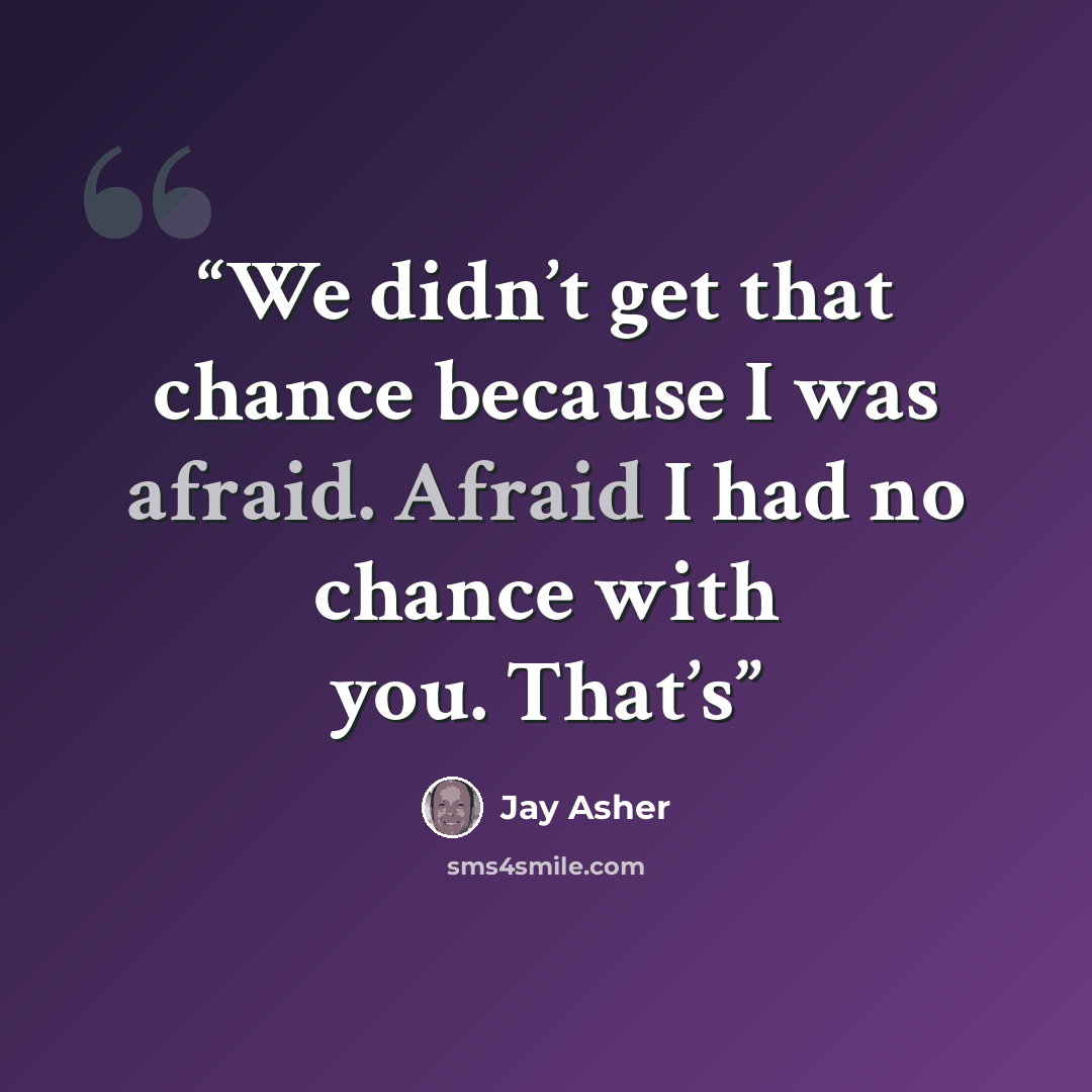 “We didn’t get that chance because I was afraid. Afraid I had no chance with you. That’s” quote by Jay Asher