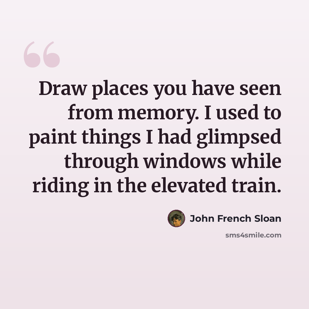 “Draw places you have seen from memory. I used to paint things I had glimpsed through windows while riding in the elevated train.” quote by John French Sloan