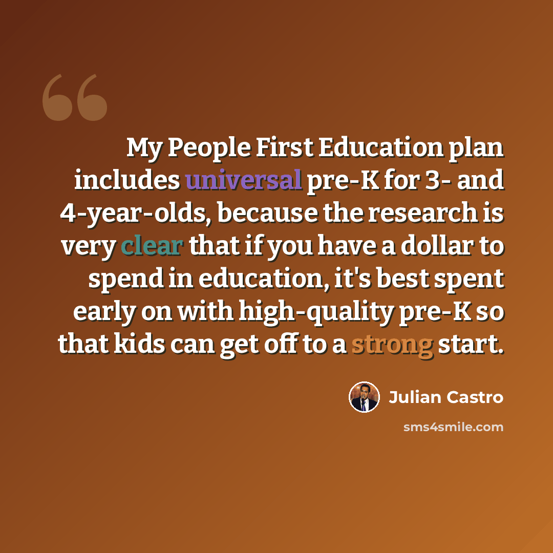 “My People First Education plan includes universal pre-K for 3- and 4-year-olds, because the research is very clear that if you have a dollar to spend in education, it's best spent early on with high-quality pre-K so that kids can get off to a strong start.” quote by Julian Castro