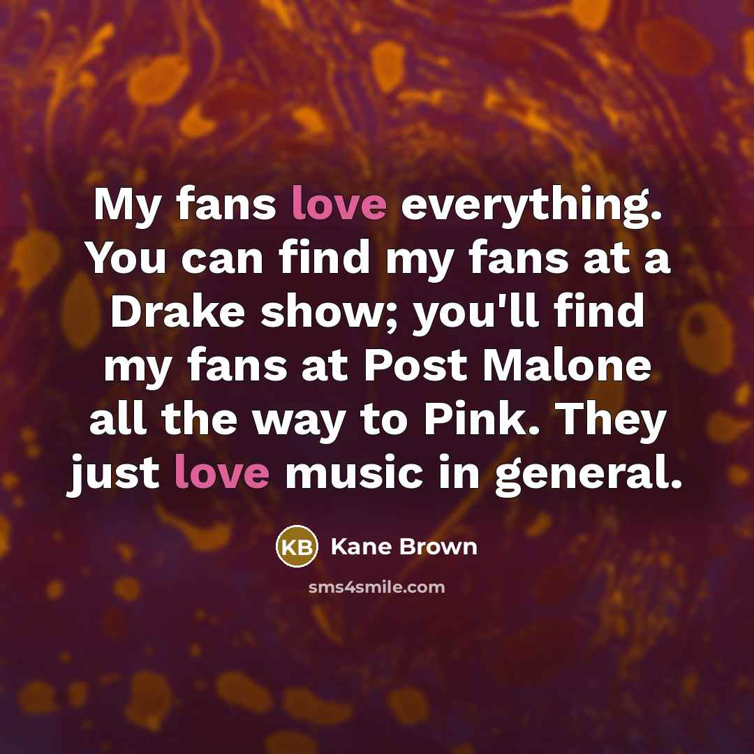 “My fans love everything. You can find my fans at a Drake show; you'll find my fans at Post Malone all the way to Pink. They just love music in general.” quote by Kane Brown