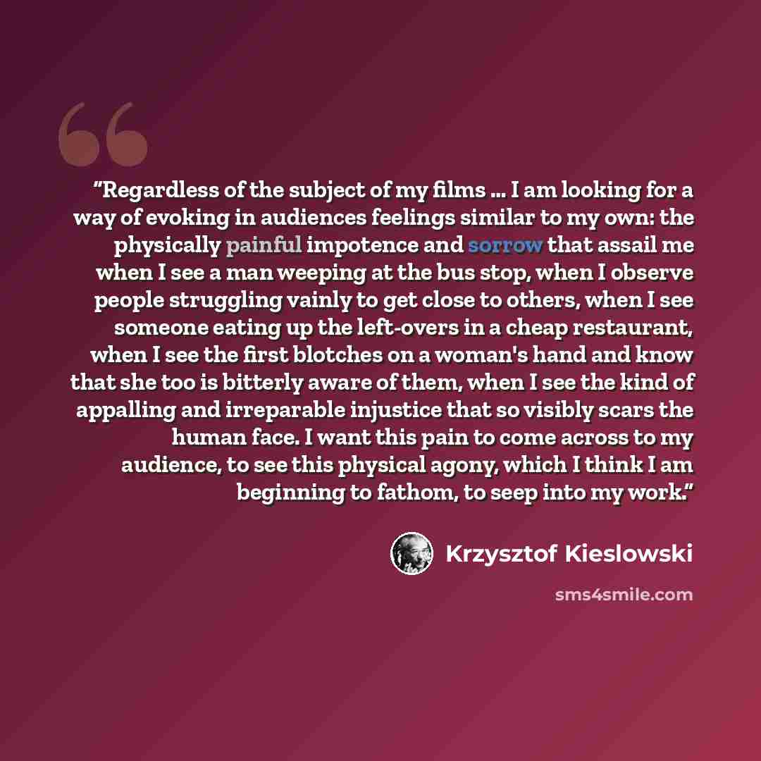 “Regardless of the subject of my films … I am looking for a way of evoking in audiences feelings similar to my own: the physically painful impotence and sorrow that assail me when I see a man weeping at the bus stop, when I observe people struggling vainly to get close to others, when I see someone…” quote by Krzysztof Kieślowski