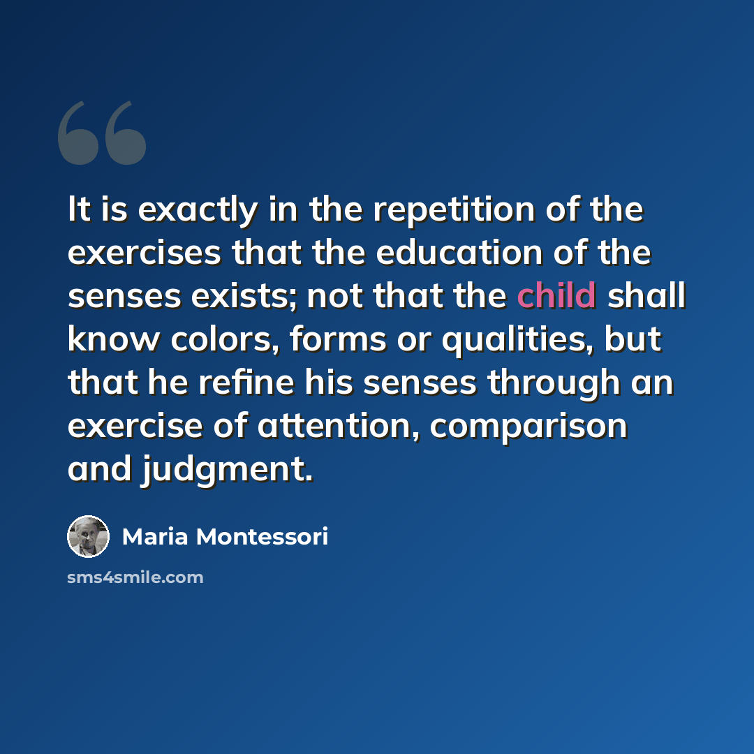 “It is exactly in the repetition of the exercises that the education of the senses exists; not that the child shall know colors, forms or qualities, but that he refine his senses through an exercise of attention, comparison and judgment.” quote by Maria Montessori