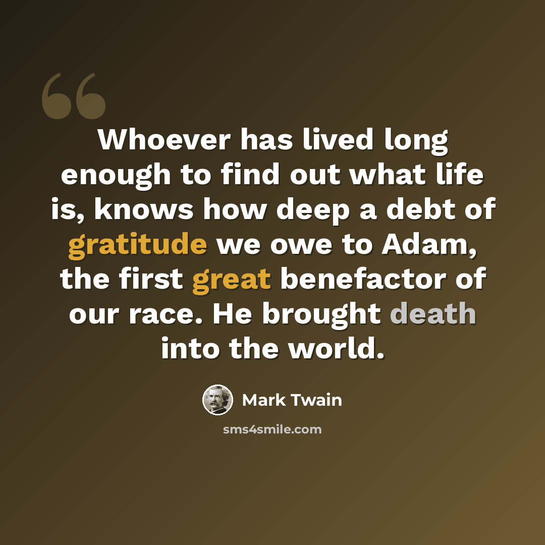 “Whoever has lived long enough to find out what life is, knows how deep a debt of gratitude we owe to Adam, the first great benefactor of our race. He brought death into the world.” quote by Mark Twain