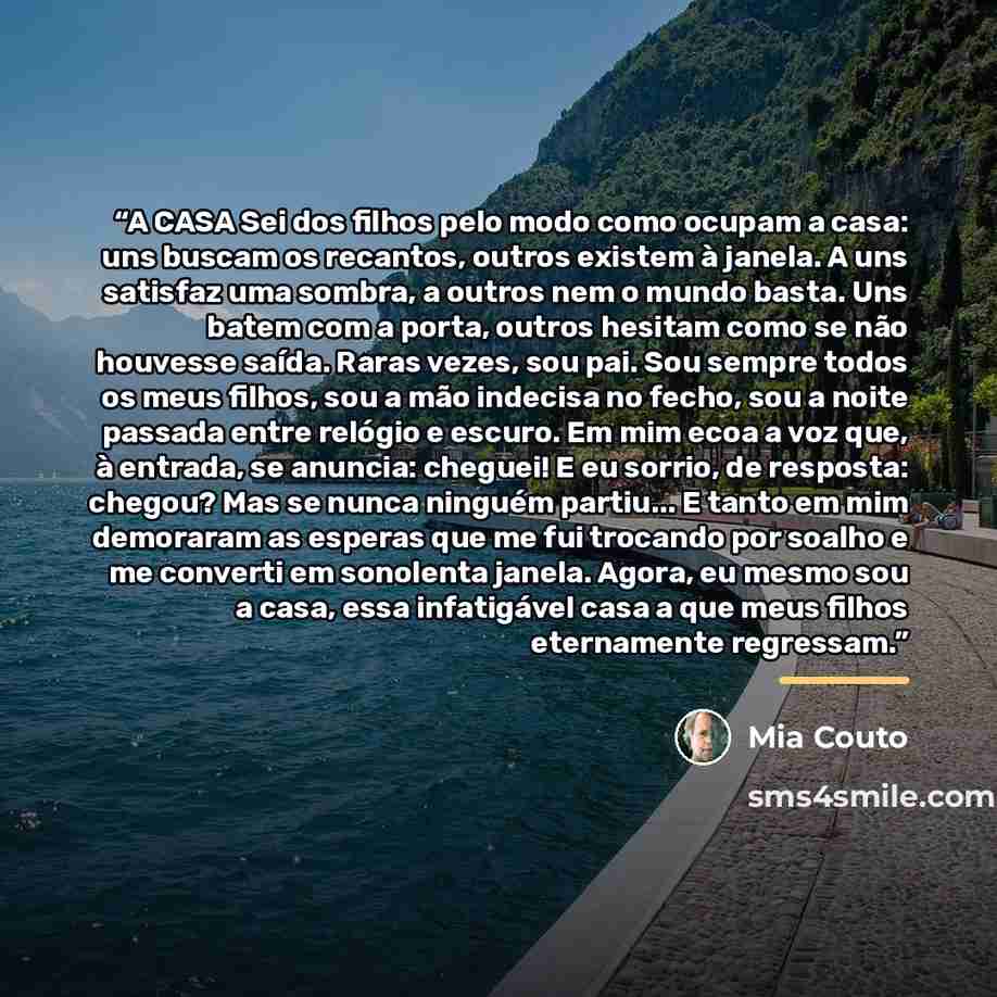 “A CASA Sei dos filhos pelo modo como ocupam a casa: uns buscam os recantos, outros existem à janela. A uns satisfaz uma sombra, a outros nem o mundo basta. Uns batem com a porta, outros hesitam como se não houvesse saída. Raras vezes, sou pai. Sou sempre todos os meus filhos, sou a mão indecisa no…” quote by Mia Couto