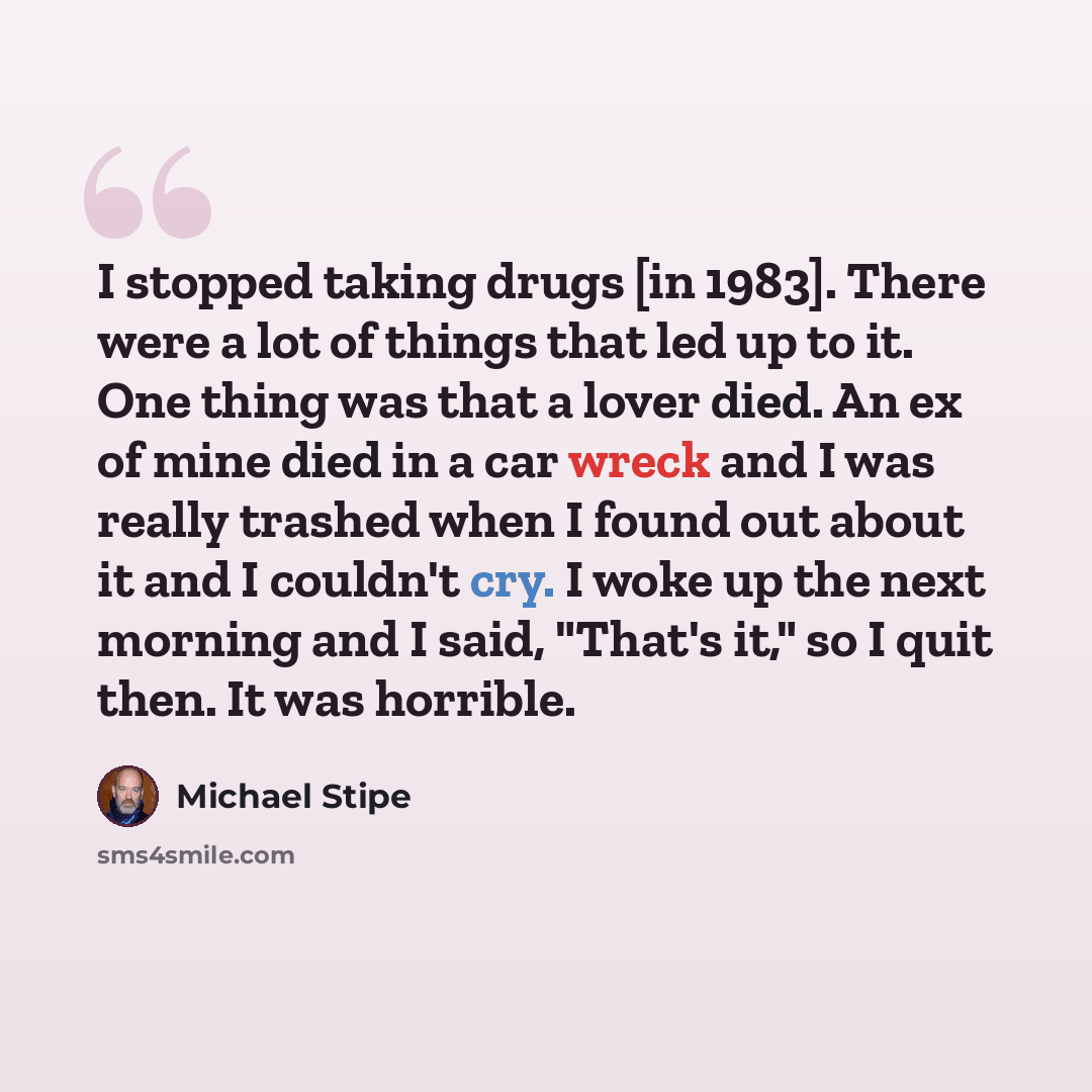 “I stopped taking drugs [in 1983]. There were a lot of things that led up to it. One thing was that a lover died. An ex of mine died in a car wreck and I was really trashed when I found out about it and I couldn't cry. I woke up the next morning and I said, "That's it," so I quit then. It was…” quote by Michael Stipe