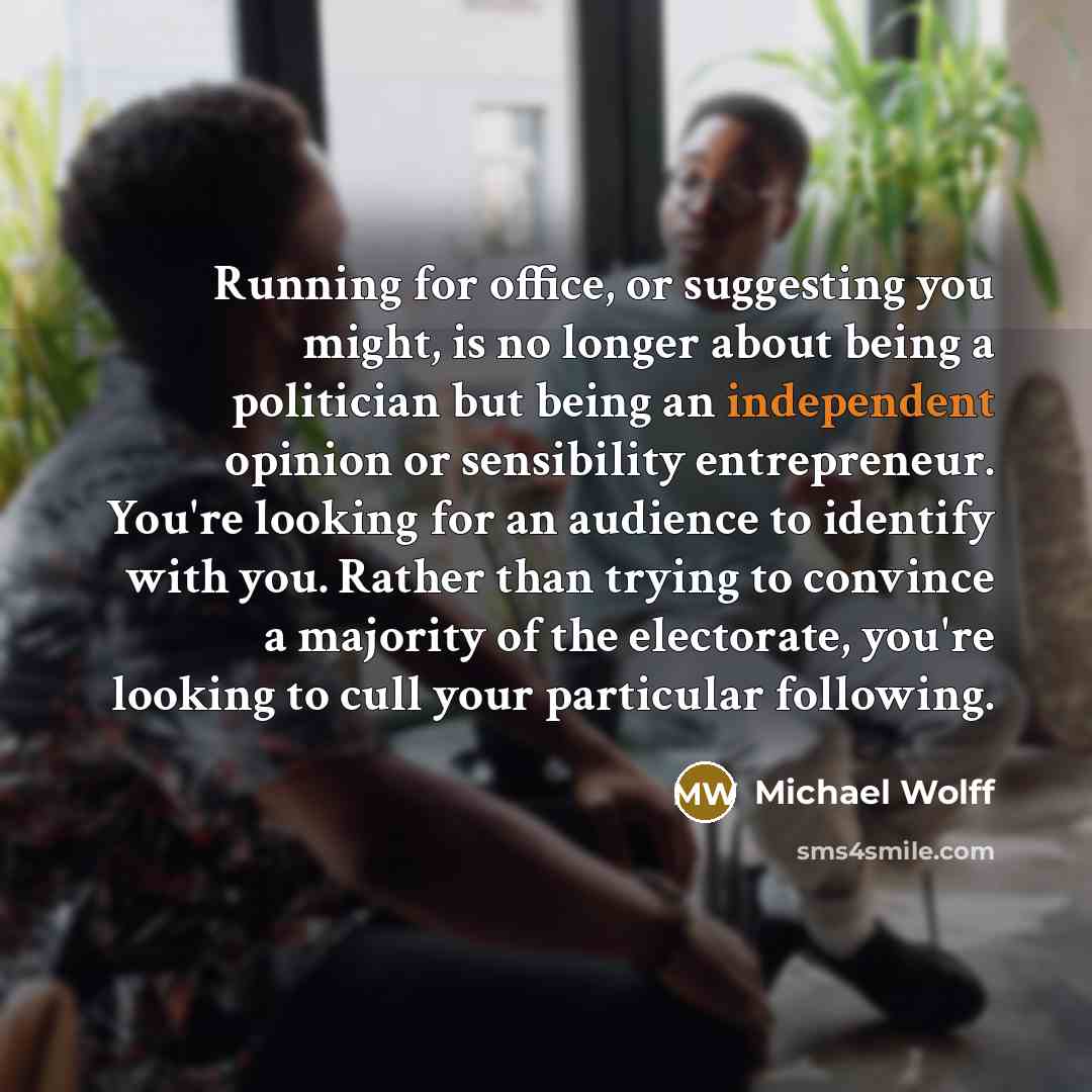 “Running for office, or suggesting you might, is no longer about being a politician but being an independent opinion or sensibility entrepreneur. You're looking for an audience to identify with you. Rather than trying to convince a majority of the electorate, you're looking to cull your particular…” quote by Michael Wolff