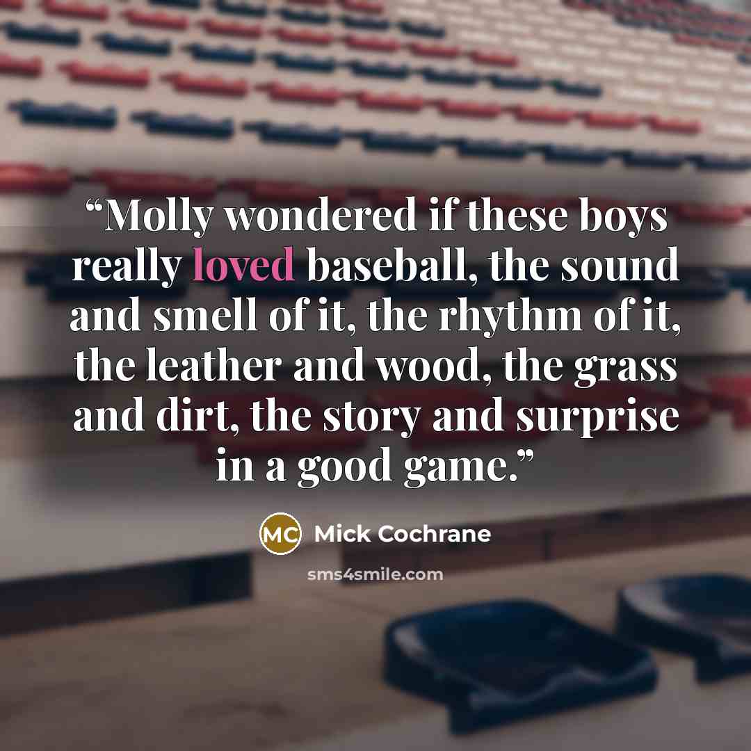 “Molly wondered if these boys really loved baseball, the sound and smell of it, the rhythm of it, the leather and wood, the grass and dirt, the story and surprise in a good game.” quote by Mick Cochrane