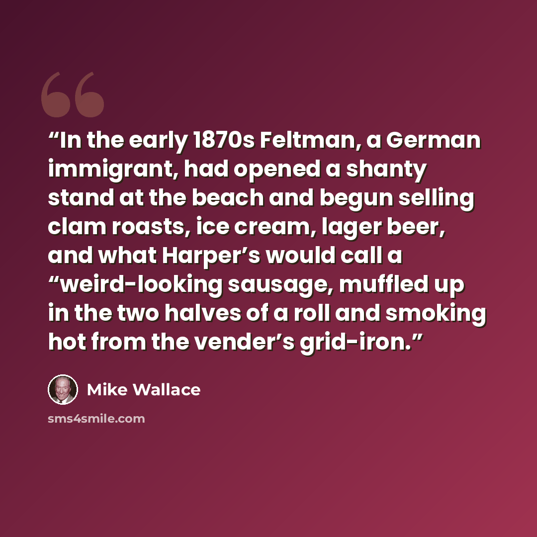 “In the early 1870s Feltman, a German immigrant, had opened a shanty stand at the beach and begun selling clam roasts, ice cream, lager beer, and what Harper’s would call a “weird-looking sausage, muffled up in the two halves of a roll and smoking hot from the vender’s grid-iron.” quote by Mike Wallace