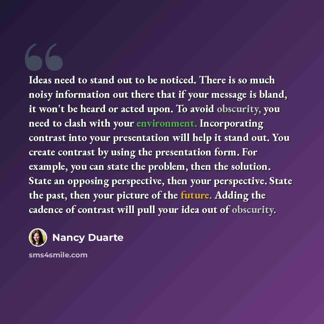 “Ideas need to stand out to be noticed. There is so much noisy information out there that if your message is bland, it won't be heard or acted upon. To avoid obscurity, you need to clash with your environment. Incorporating contrast into your presentation will help it stand out. You create contrast…” quote by Nancy Duarte