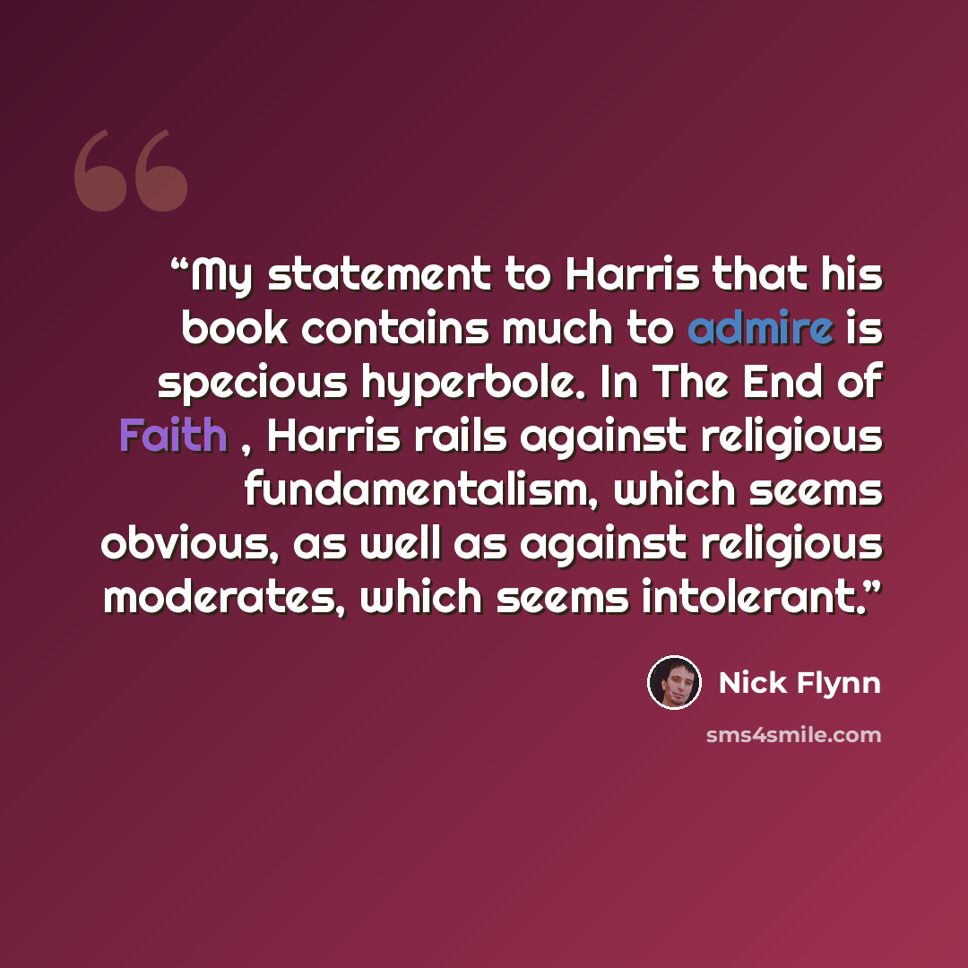 “My statement to Harris that his book contains much to admire is specious hyperbole. In The End of Faith , Harris rails against religious fundamentalism, which seems obvious, as well as against religious moderates, which seems intolerant.” quote by Nick Flynn