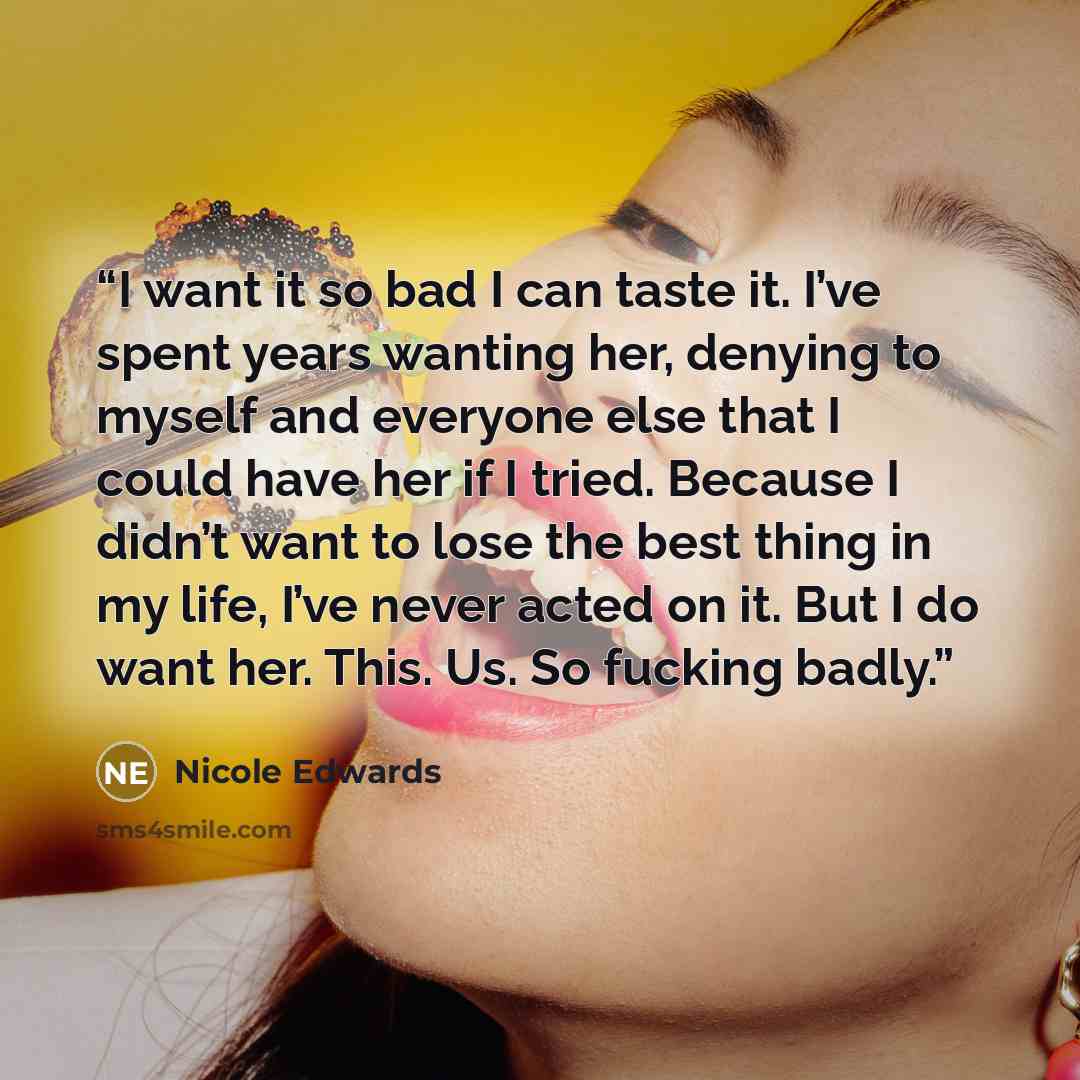 “I want it so bad I can taste it. I’ve spent years wanting her, denying to myself and everyone else that I could have her if I tried. Because I didn’t want to lose the best thing in my life, I’ve never acted on it. But I do want her. This. Us. So fucking badly.” quote by Nicole Edwards