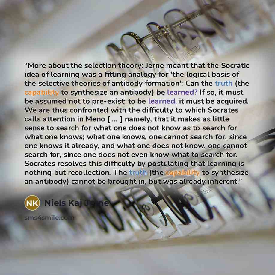 “More about the selection theory: Jerne meant that the Socratic idea of learning was a fitting analogy for 'the logical basis of the selective theories of antibody formation': Can the truth (the capability to synthesize an antibody) be learned? If so, it must be assumed not to pre-exist; to be…” quote by Niels Kaj Jerne